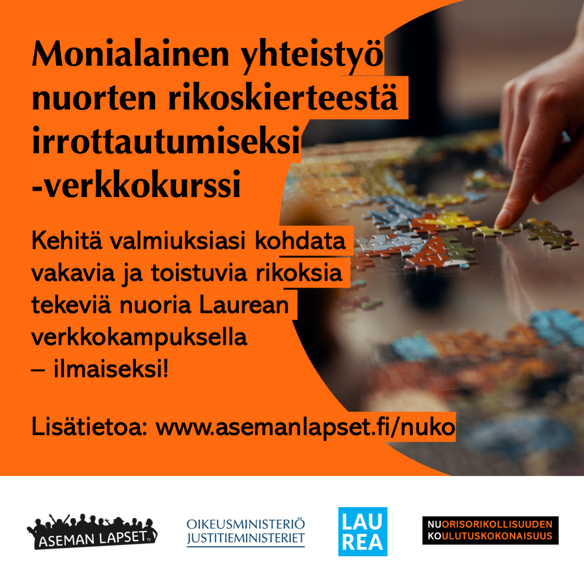 Oranssilla pohjalla musta teksti: Monialainen yhteistyö nuorten rikoskierteestä irrottautumiseksi -verkkokurssi. Kehitä valmiuksiasi kohdata vakavia ja toistuvia rikoksia tekeviä nuoria Laurean verkkokampuksella –ilmaiseksi! Lisätietoa: www.asemanlapset.fl/nuko Oikealla kuvituskuva, jossa palapelin paloja. Yläkulmassa kämmen, jonka etusormi koskettaa yhtä palaa. Alla Aseman Lasten, oikeusministeriön, Laurean ja Nuorisorikollisuuden koulutuskokonaisuuden logot.